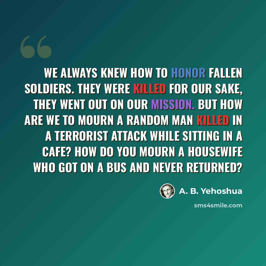 “We always knew how to honor fallen soldiers. They were killed for our sake, they went out on our mission. But how are we to mourn a random man killed in a terrorist attack while sitting in a cafe? How do you mourn a housewife who got on a bus and never returned?” quote by A. B. Yehoshua