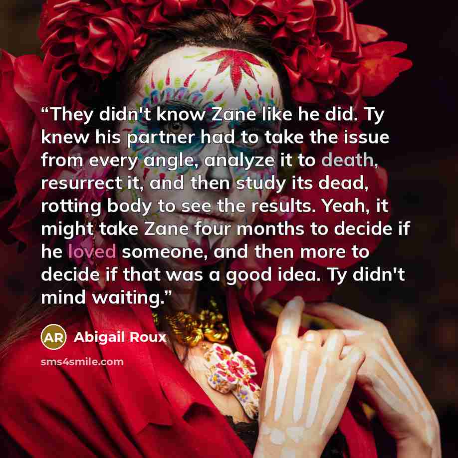 “They didn't know Zane like he did. Ty knew his partner had to take the issue from every angle, analyze it to death, resurrect it, and then study its dead, rotting body to see the results. Yeah, it might take Zane four months to decide if he loved someone, and then more to decide if that was a good…” quote by Abigail Roux