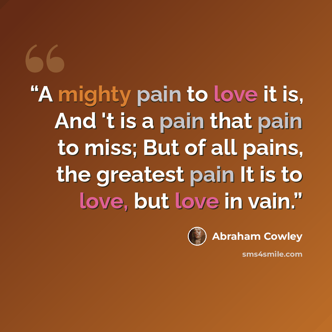 “A mighty pain to love it is, And 't is a pain that pain to miss; But of all pains, the greatest pain It is to love, but love in vain.” quote by Abraham Cowley