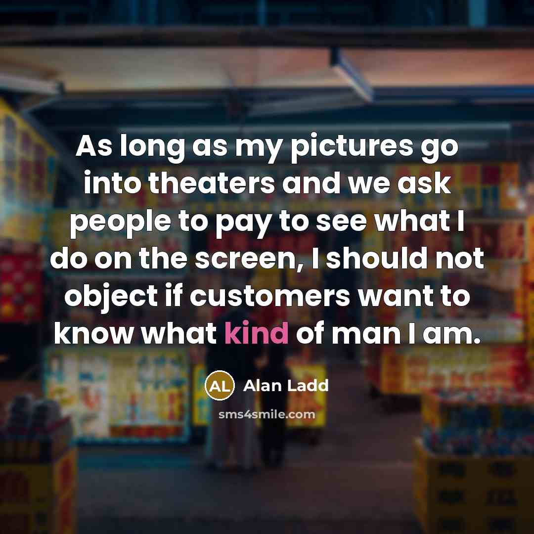 “As long as my pictures go into theaters and we ask people to pay to see what I do on the screen, I should not object if customers want to know what kind of man I am.” quote by Alan Ladd