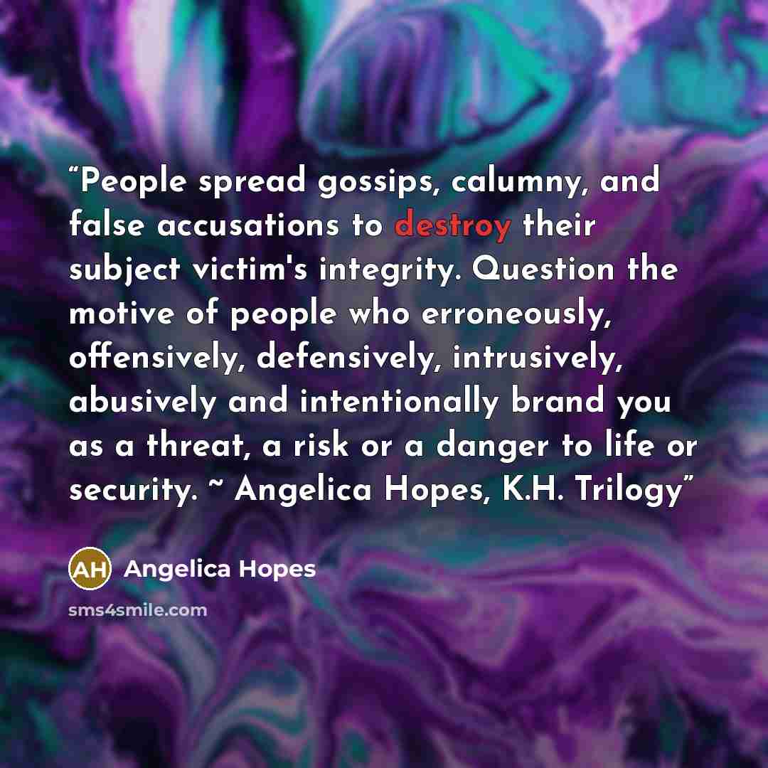 “People spread gossips, calumny, and false accusations to destroy their subject victim's integrity. Question the motive of people who erroneously, offensively, defensively, intrusively, abusively and intentionally brand you as a threat, a risk or a danger to life or security. ~ Angelica Hopes, K.H…” quote by Angelica Hopes