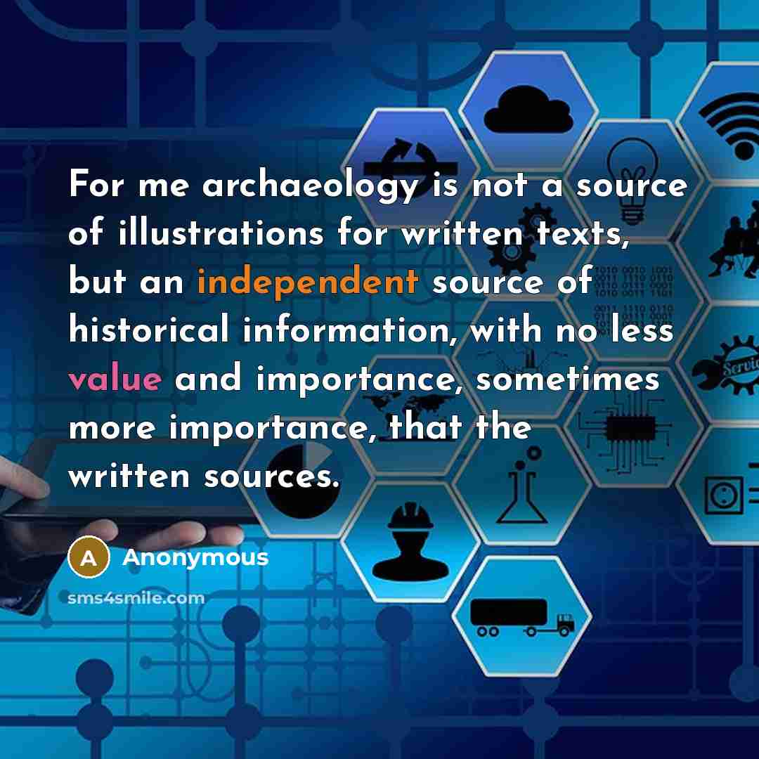 “For me archaeology is not a source of illustrations for written texts, but an independent source of historical information, with no less value and importance, sometimes more importance, that the written sources.” quote by Anonymous