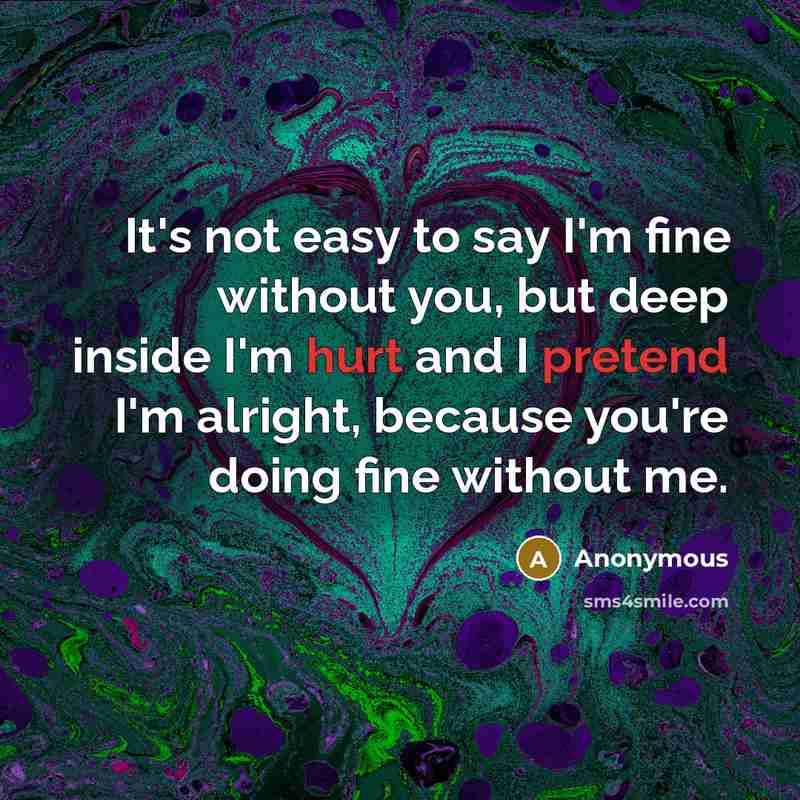 “It's not easy to say I'm fine without you, but deep inside I'm hurt and I pretend I'm alright, because you're doing fine without me.” quote by Anonymous