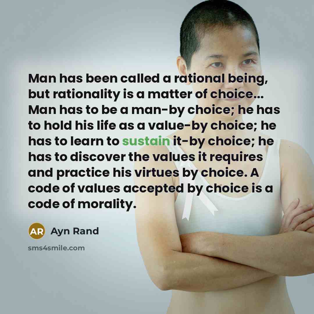 “Man has been called a rational being, but rationality is a matter of choice... Man has to be a man-by choice; he has to hold his life as a value-by choice; he has to learn to sustain it-by choice; he has to discover the values it requires and practice his virtues by choice. A code of values…” quote by Ayn Rand