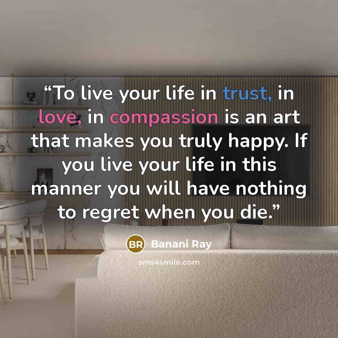 “To live your life in trust, in love, in compassion is an art that makes you truly happy. If you live your life in this manner you will have nothing to regret when you die.” quote by Banani Ray