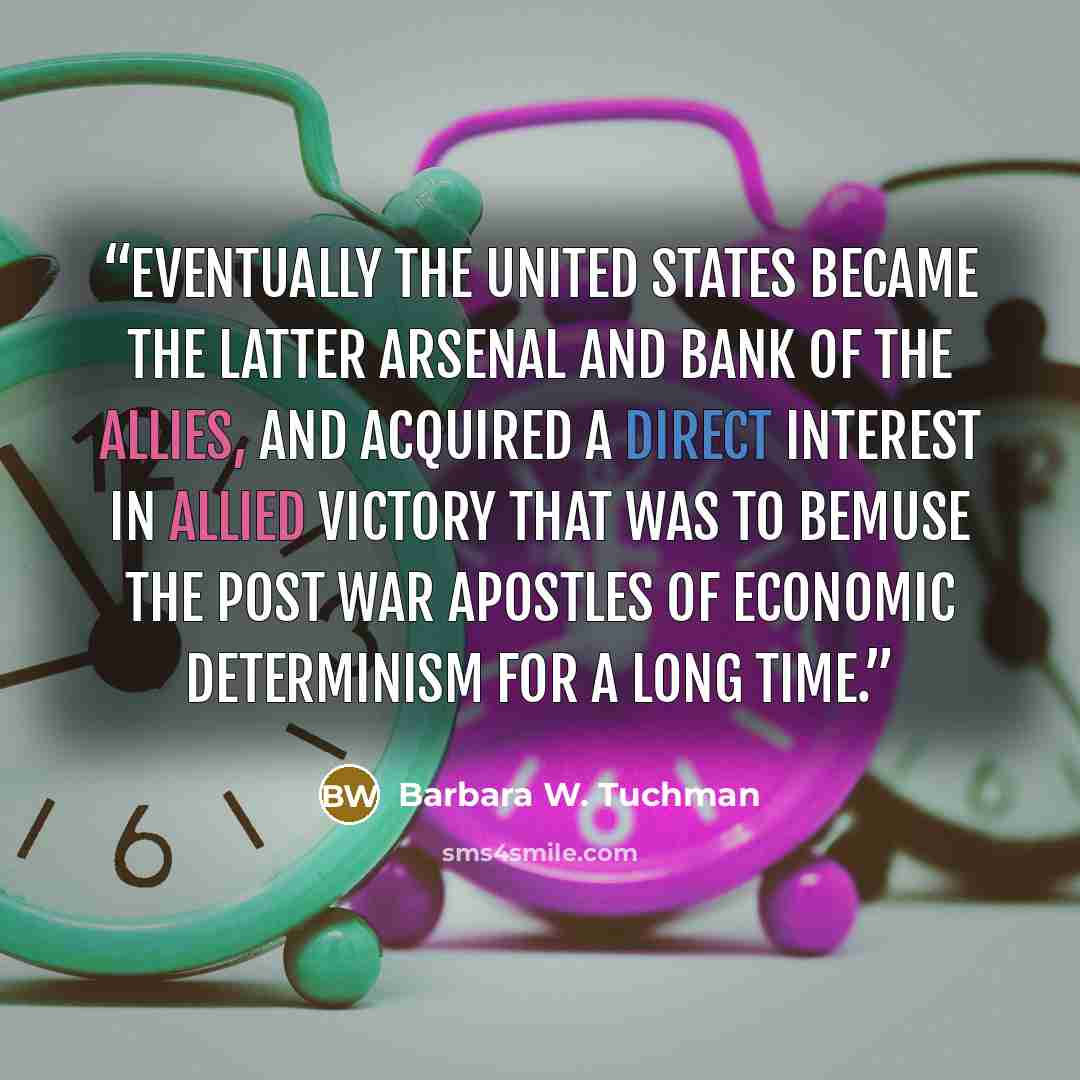 “Eventually the United States became the latter arsenal and bank of the allies, and acquired a direct interest in allied victory that was to bemuse the post war apostles of economic determinism for a long time.” quote by Barbara W. Tuchman