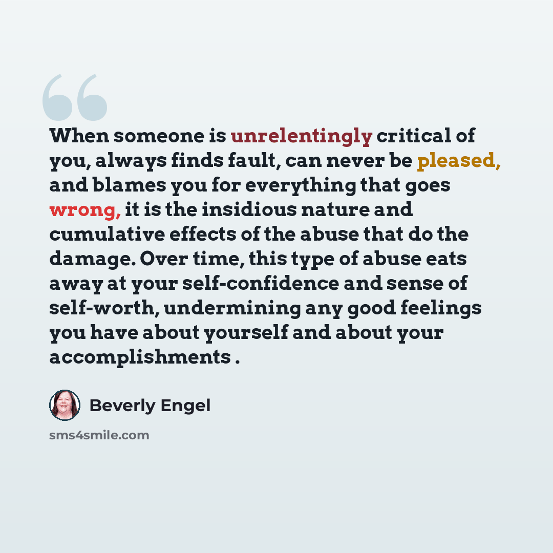 “When someone is unrelentingly critical of you, always finds fault, can never be pleased, and blames you for everything that goes wrong, it is the insidious nature and cumulative effects of the abuse that do the damage. Over time, this type of abuse eats away at your self-confidence and sense of…” quote by Beverly Engel
