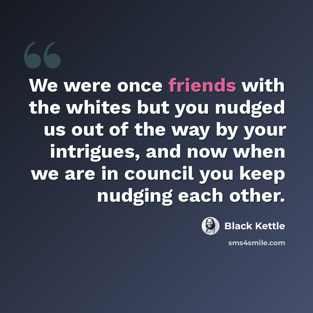 “We were once friends with the whites but you nudged us out of the way by your intrigues, and now when we are in council you keep nudging each other.” quote by Black Kettle