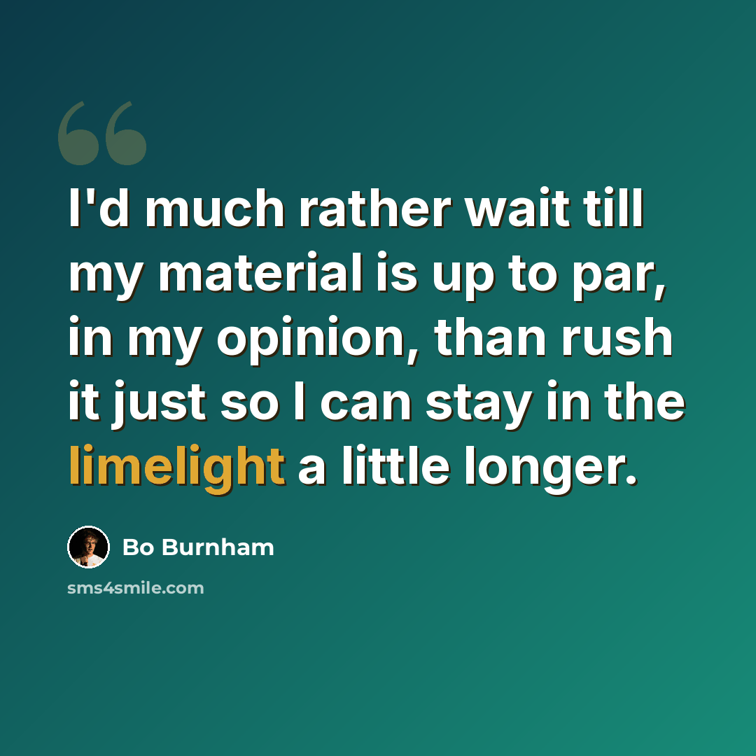 “I'd much rather wait till my material is up to par, in my opinion, than rush it just so I can stay in the limelight a little longer.” quote by Bo Burnham