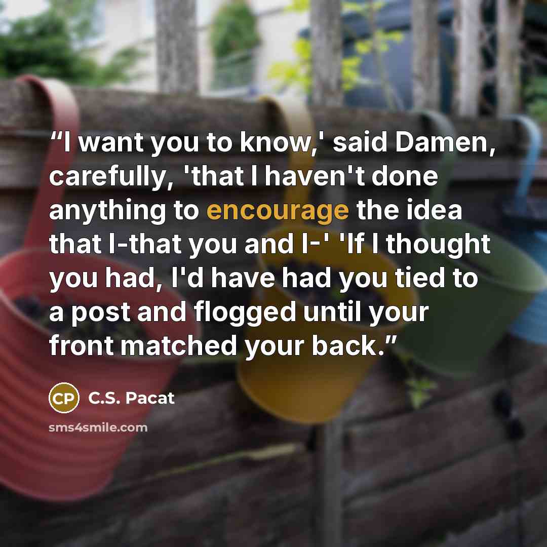 “I want you to know,' said Damen, carefully, 'that I haven't done anything to encourage the idea that I-that you and I-' 'If I thought you had, I'd have had you tied to a post and flogged until your front matched your back.” quote by C.S. Pacat