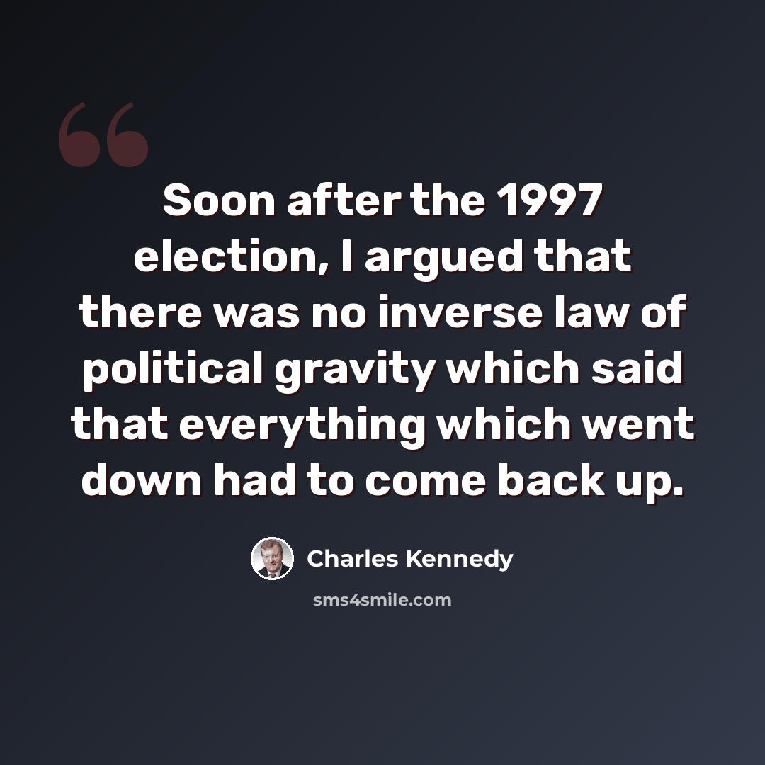 “Soon after the 1997 election, I argued that there was no inverse law of political gravity which said that everything which went down had to come back up.” quote by Charles Kennedy