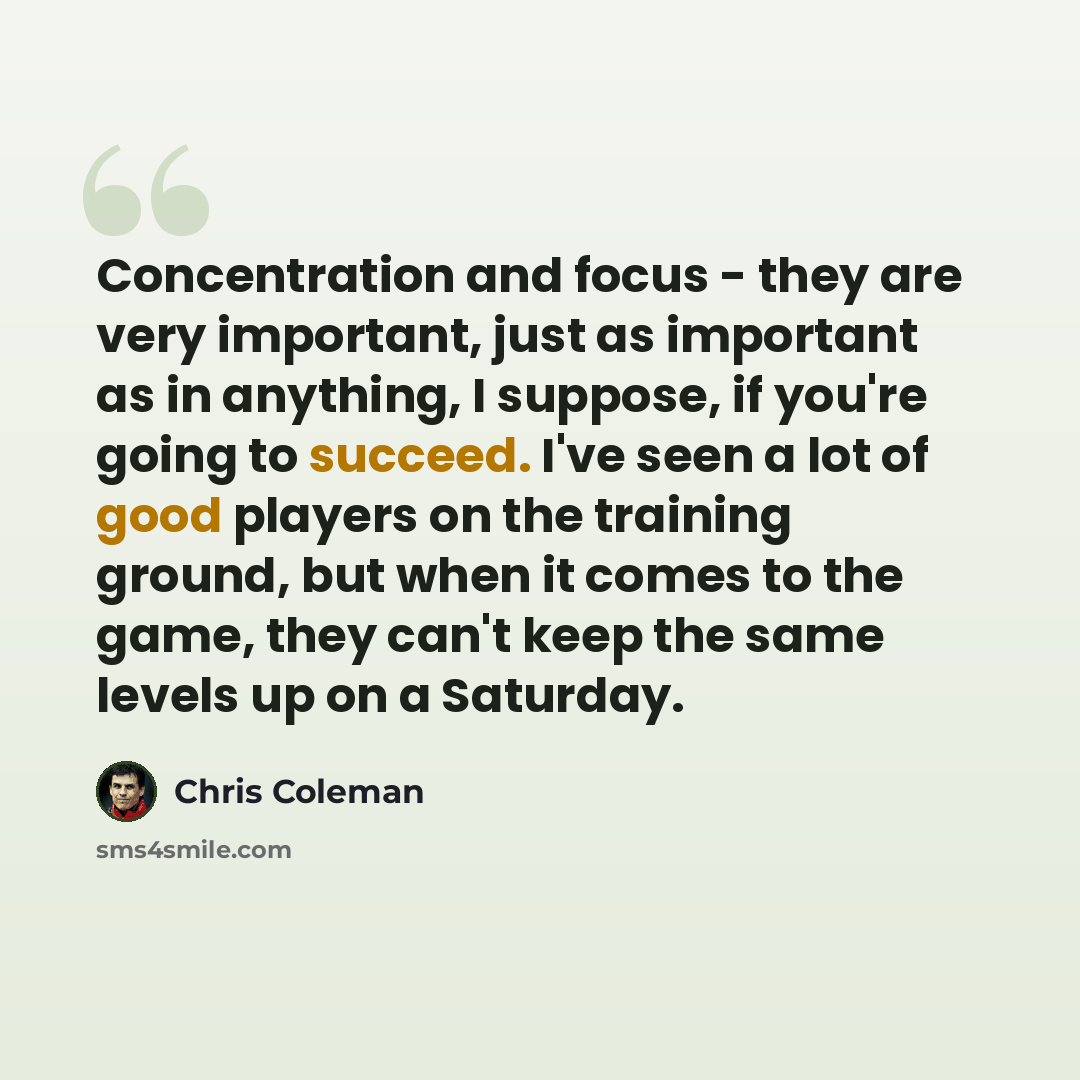 “Concentration and focus - they are very important, just as important as in anything, I suppose, if you're going to succeed. I've seen a lot of good players on the training ground, but when it comes to the game, they can't keep the same levels up on a Saturday.” quote by Chris Coleman