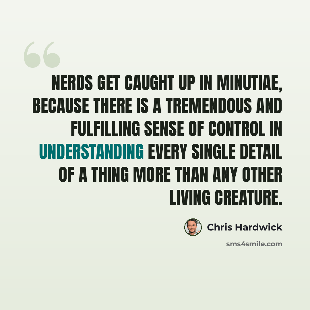 “Nerds get caught up in minutiae, because there is a tremendous and fulfilling sense of control in understanding every single detail of a thing more than any other living creature.” quote by Chris Hardwick