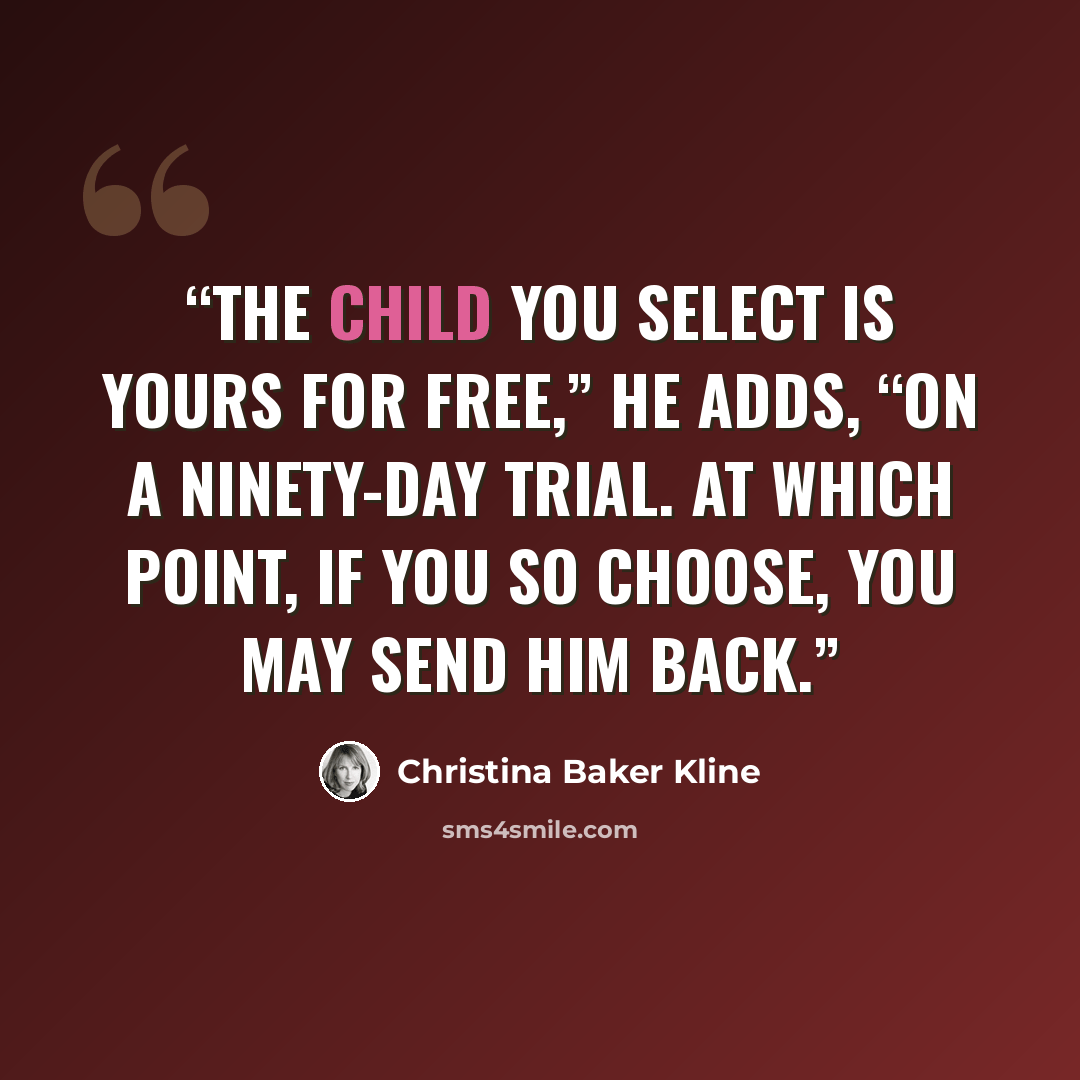 “The child you select is yours for free,” he adds, “on a ninety-day trial. At which point, if you so choose, you may send him back.” quote by Christina Baker Kline