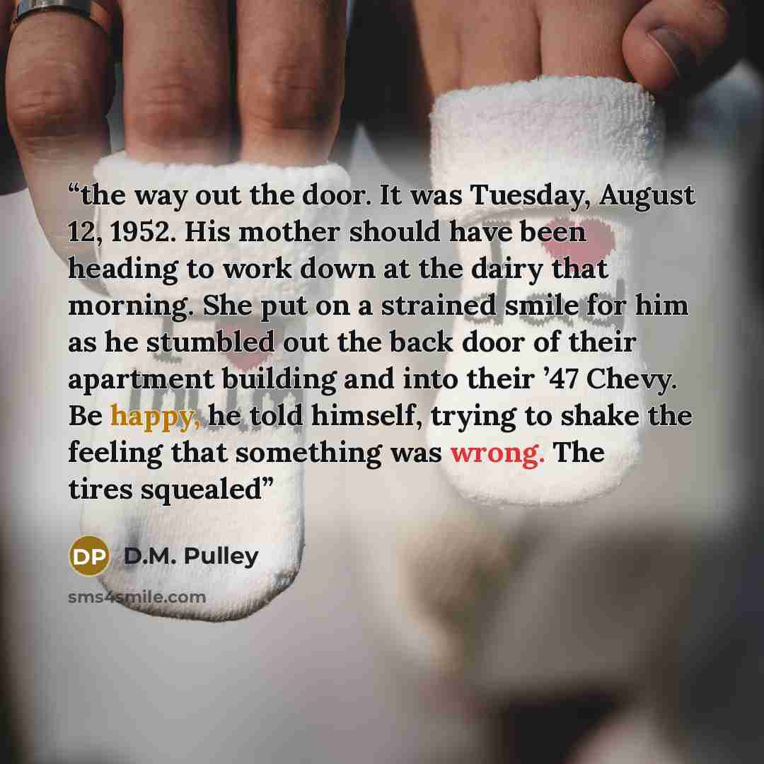 “the way out the door. It was Tuesday, August 12, 1952. His mother should have been heading to work down at the dairy that morning. She put on a strained smile for him as he stumbled out the back door of their apartment building and into their ’47 Chevy. Be happy, he told himself, trying to shake…” quote by D.M. Pulley
