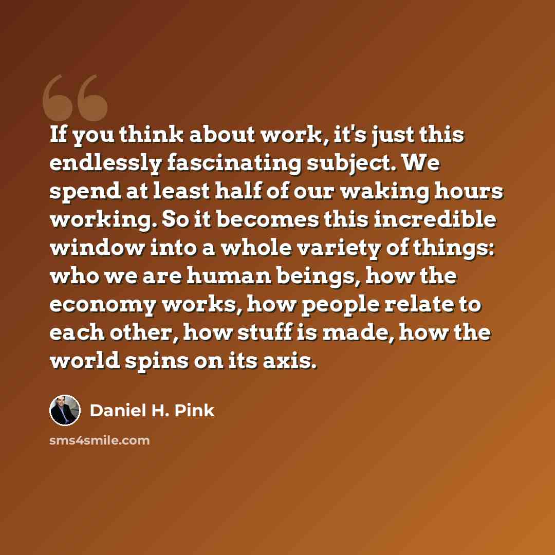 “If you think about work, it's just this endlessly fascinating subject. We spend at least half of our waking hours working. So it becomes this incredible window into a whole variety of things: who we are human beings, how the economy works, how people relate to each other, how stuff is made, how…” quote by Daniel H. Pink