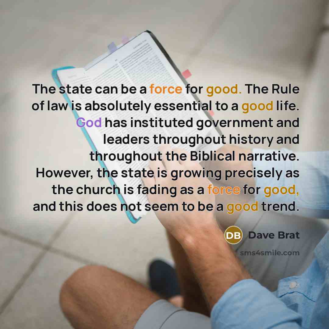 “The state can be a force for good. The Rule of law is absolutely essential to a good life. God has instituted government and leaders throughout history and throughout the Biblical narrative. However, the state is growing precisely as the church is fading as a force for good, and this does not seem…” quote by Dave Brat