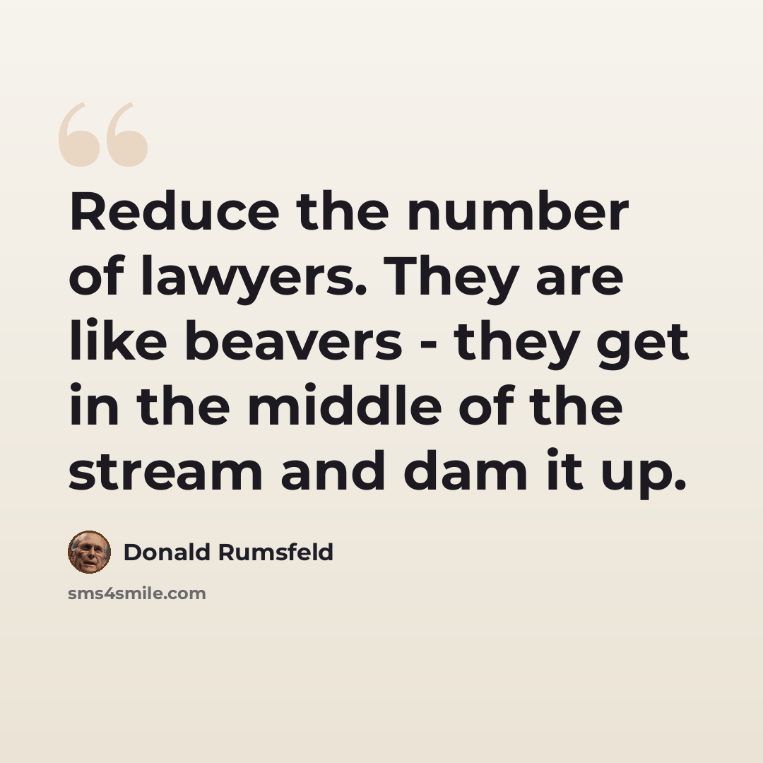 “Reduce the number of lawyers. They are like beavers - they get in the middle of the stream and dam it up.” quote by Donald Rumsfeld