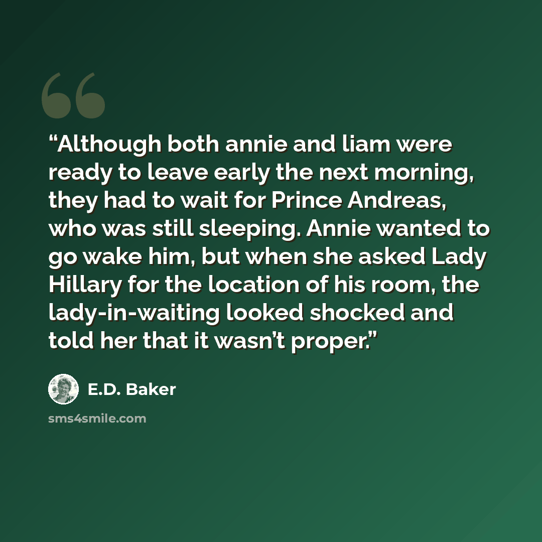 “Although both annie and liam were ready to leave early the next morning, they had to wait for Prince Andreas, who was still sleeping. Annie wanted to go wake him, but when she asked Lady Hillary for the location of his room, the lady-in-waiting looked shocked and told her that it wasn’t proper.” quote by E.D. Baker