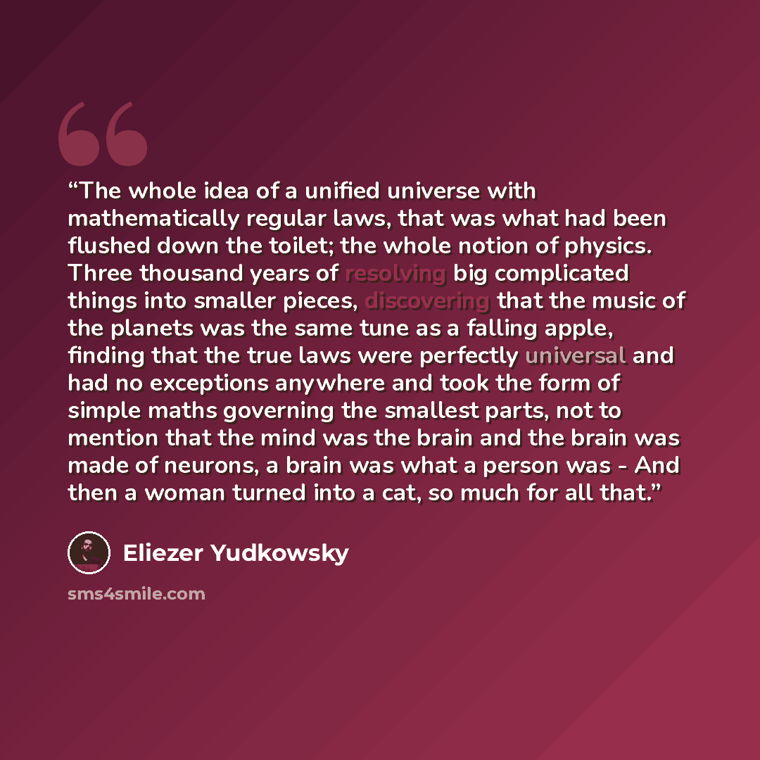 “The whole idea of a unified universe with mathematically regular laws, that was what had been flushed down the toilet; the whole notion of physics. Three thousand years of resolving big complicated things into smaller pieces, discovering that the music of the planets was the same tune as a falling…” quote by Eliezer Yudkowsky