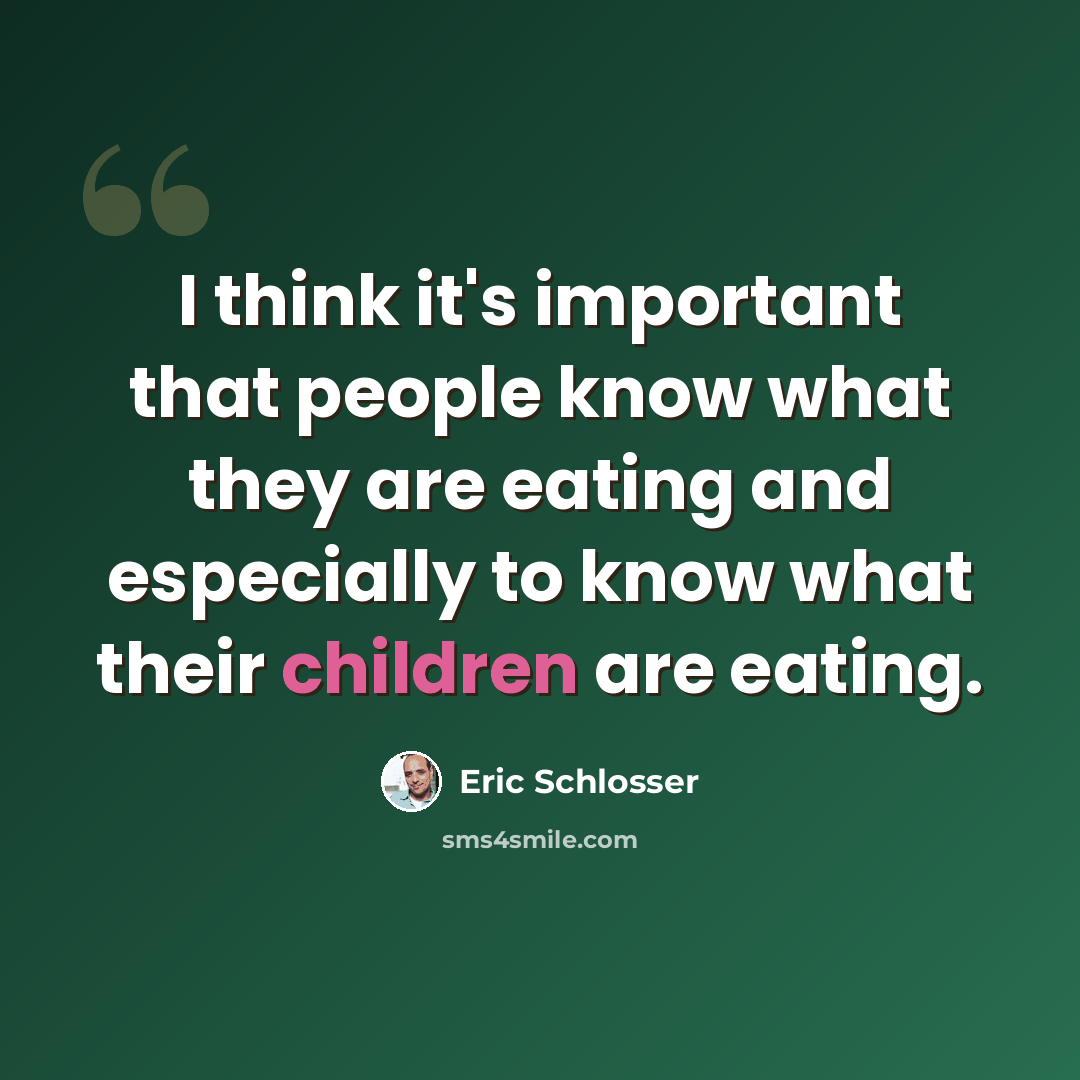 “I think it's important that people know what they are eating and especially to know what their children are eating.” quote by Eric Schlosser