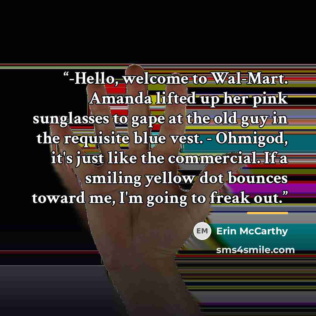 “-Hello, welcome to Wal-Mart. Amanda lifted up her pink sunglasses to gape at the old guy in the requisite blue vest. - Ohmigod, it's just like the commercial. If a smiling yellow dot bounces toward me, I'm going to freak out.” quote by Erin McCarthy