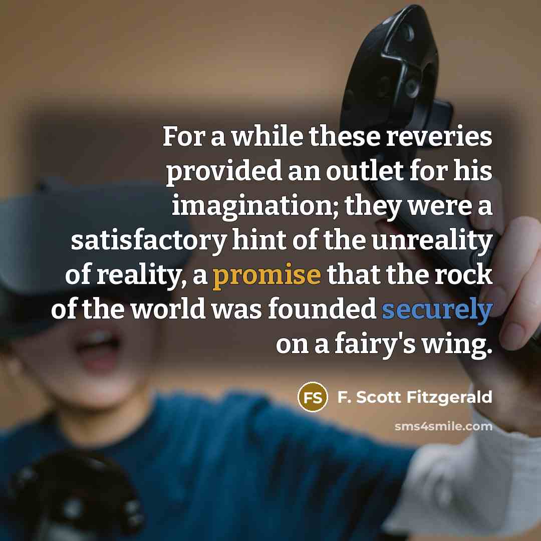 “For a while these reveries provided an outlet for his imagination; they were a satisfactory hint of the unreality of reality, a promise that the rock of the world was founded securely on a fairy's wing.” quote by F. Scott Fitzgerald
