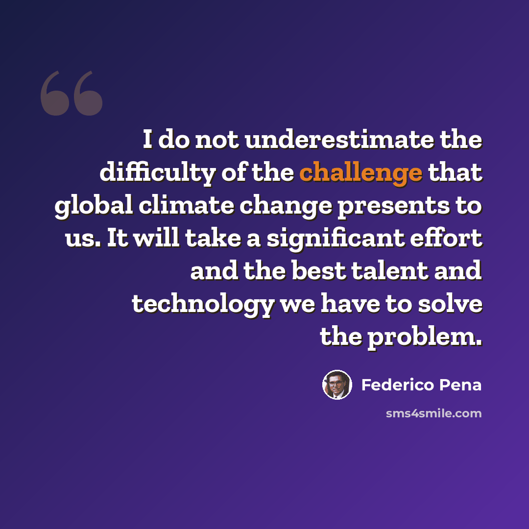 “I do not underestimate the difficulty of the challenge that global climate change presents to us. It will take a significant effort and the best talent and technology we have to solve the problem.” quote by Federico Pena