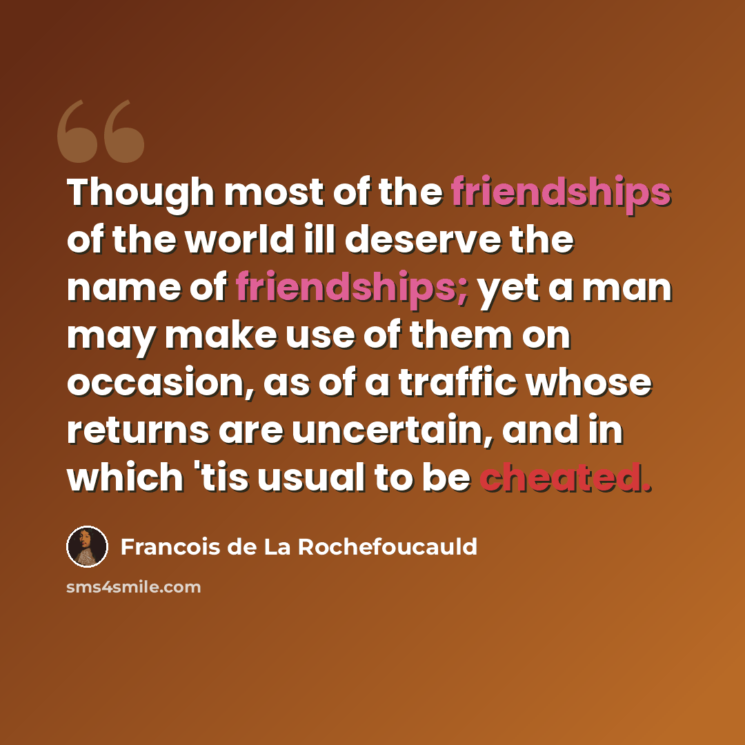 “Though most of the friendships of the world ill deserve the name of friendships; yet a man may make use of them on occasion, as of a traffic whose returns are uncertain, and in which 'tis usual to be cheated.” quote by Francois de La Rochefoucauld