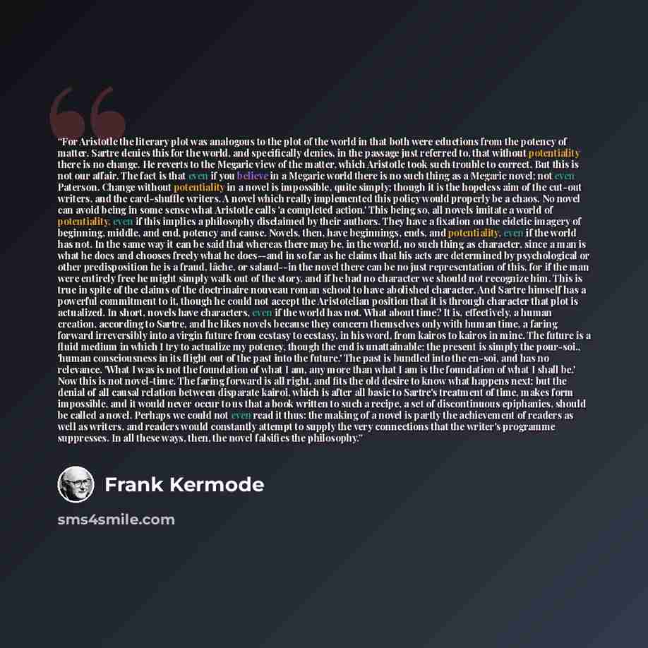 “For Aristotle the literary plot was analogous to the plot of the world in that both were eductions from the potency of matter. Sartre denies this for the world, and specifically denies, in the passage just referred to, that without potentiality there is no change. He reverts to the Megaric view of…” quote by Frank Kermode