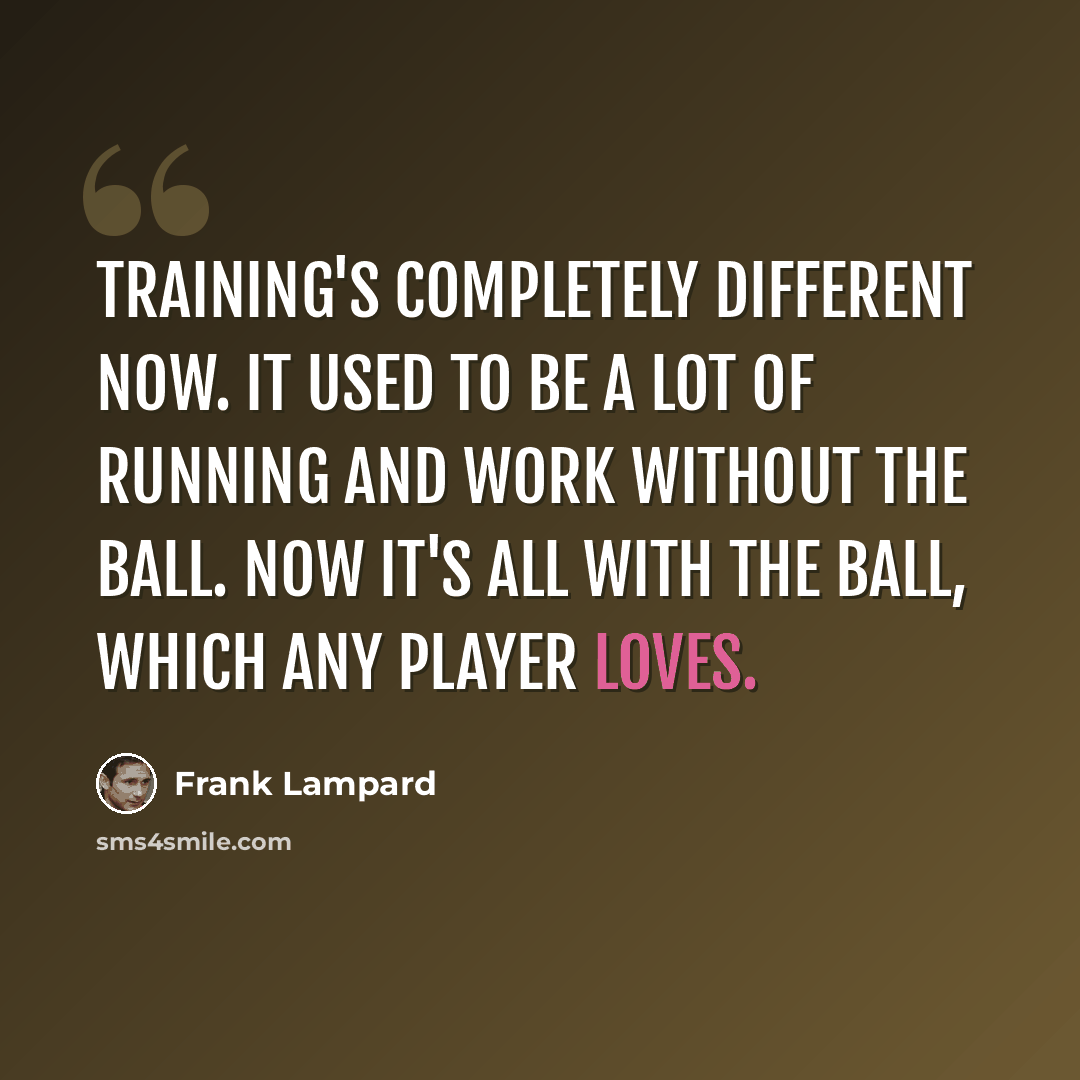 “Training's completely different now. It used to be a lot of running and work without the ball. Now it's all with the ball, which any player loves.” quote by Frank Lampard