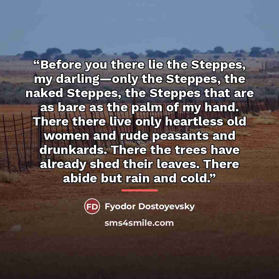“Before you there lie the Steppes, my darling—only the Steppes, the naked Steppes, the Steppes that are as bare as the palm of my hand. There there live only heartless old women and rude peasants and drunkards. There the trees have already shed their leaves. There abide but rain and cold.” quote by Fyodor Dostoyevsky