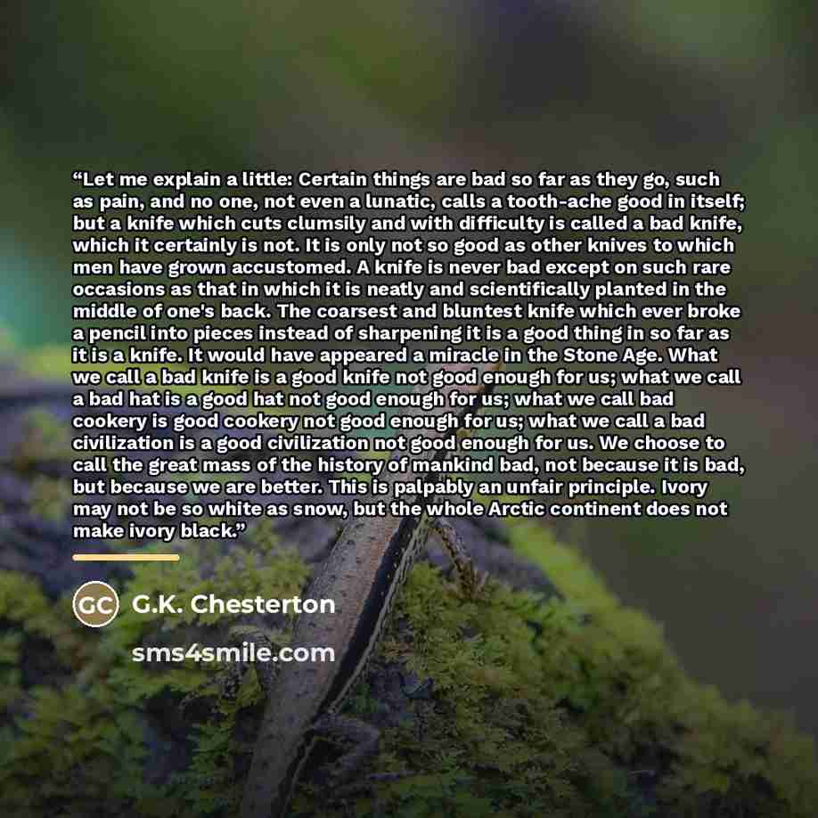 “Let me explain a little: Certain things are bad so far as they go, such as pain, and no one, not even a lunatic, calls a tooth-ache good in itself; but a knife which cuts clumsily and with difficulty is called a bad knife, which it certainly is not. It is only not so good as other knives to which…” quote by G.K. Chesterton