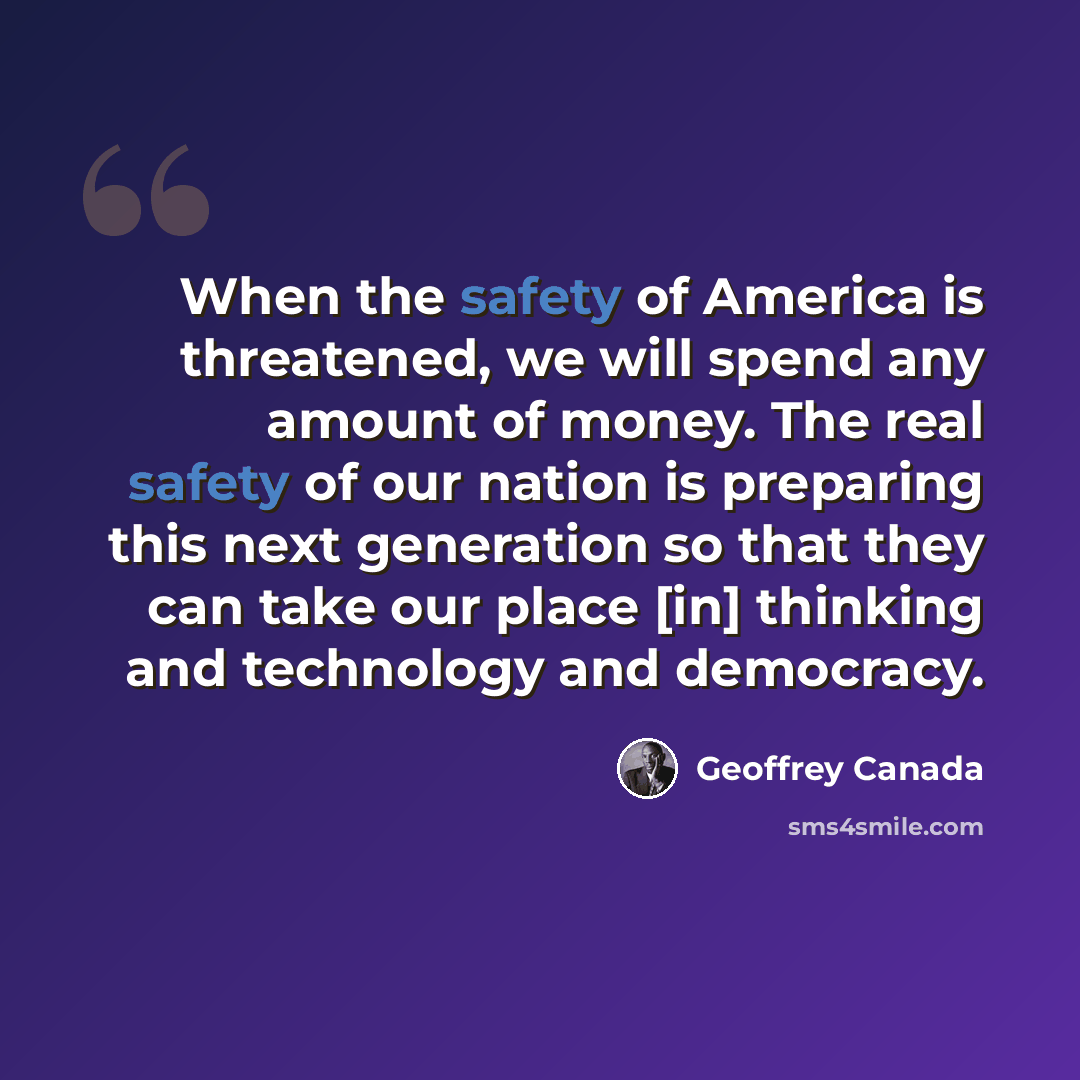 “When the safety of America is threatened, we will spend any amount of money. The real safety of our nation is preparing this next generation so that they can take our place [in] thinking and technology and democracy.” quote by Geoffrey Canada