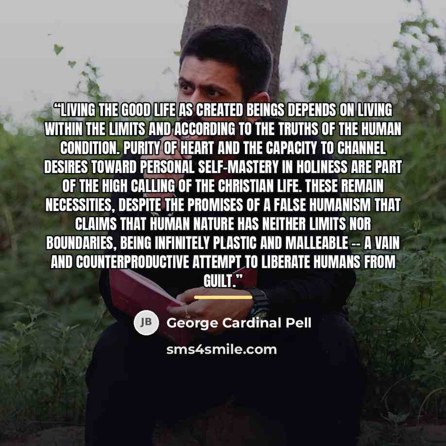 “Living the good life as created beings depends on living within the limits and according to the truths of the human condition. Purity of heart and the capacity to channel desires toward personal self-mastery in holiness are part of the high calling of the Christian life. These remain necessities…” quote by George Cardinal Pell