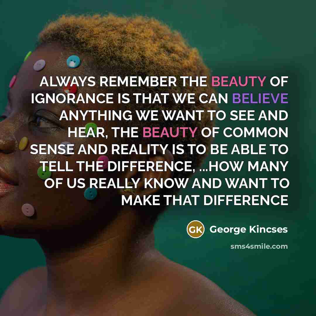 “ALWAYS REMEMBER THE BEAUTY OF IGNORANCE IS THAT WE CAN BELIEVE ANYTHING WE WANT TO SEE AND HEAR, THE BEAUTY OF COMMON SENSE AND REALITY IS TO BE ABLE TO TELL THE DIFFERENCE, ...HOW MANY OF US REALLY KNOW AND WANT TO MAKE THAT DIFFERENCE” quote by George Kincses