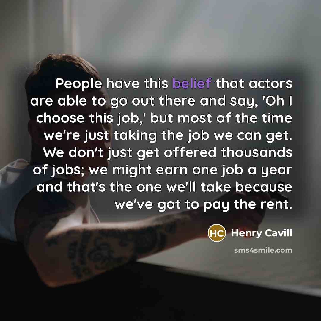 “People have this belief that actors are able to go out there and say, 'Oh I choose this job,' but most of the time we're just taking the job we can get. We don't just get offered thousands of jobs; we might earn one job a year and that's the one we'll take because we've got to pay the rent.” quote by Henry Cavill