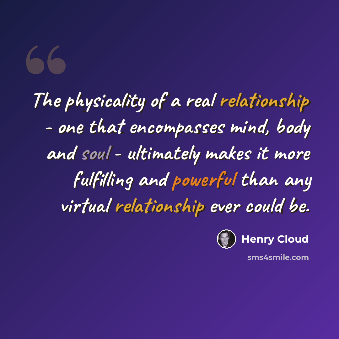 “The physicality of a real relationship - one that encompasses mind, body and soul - ultimately makes it more fulfilling and powerful than any virtual relationship ever could be.” quote by Henry Cloud