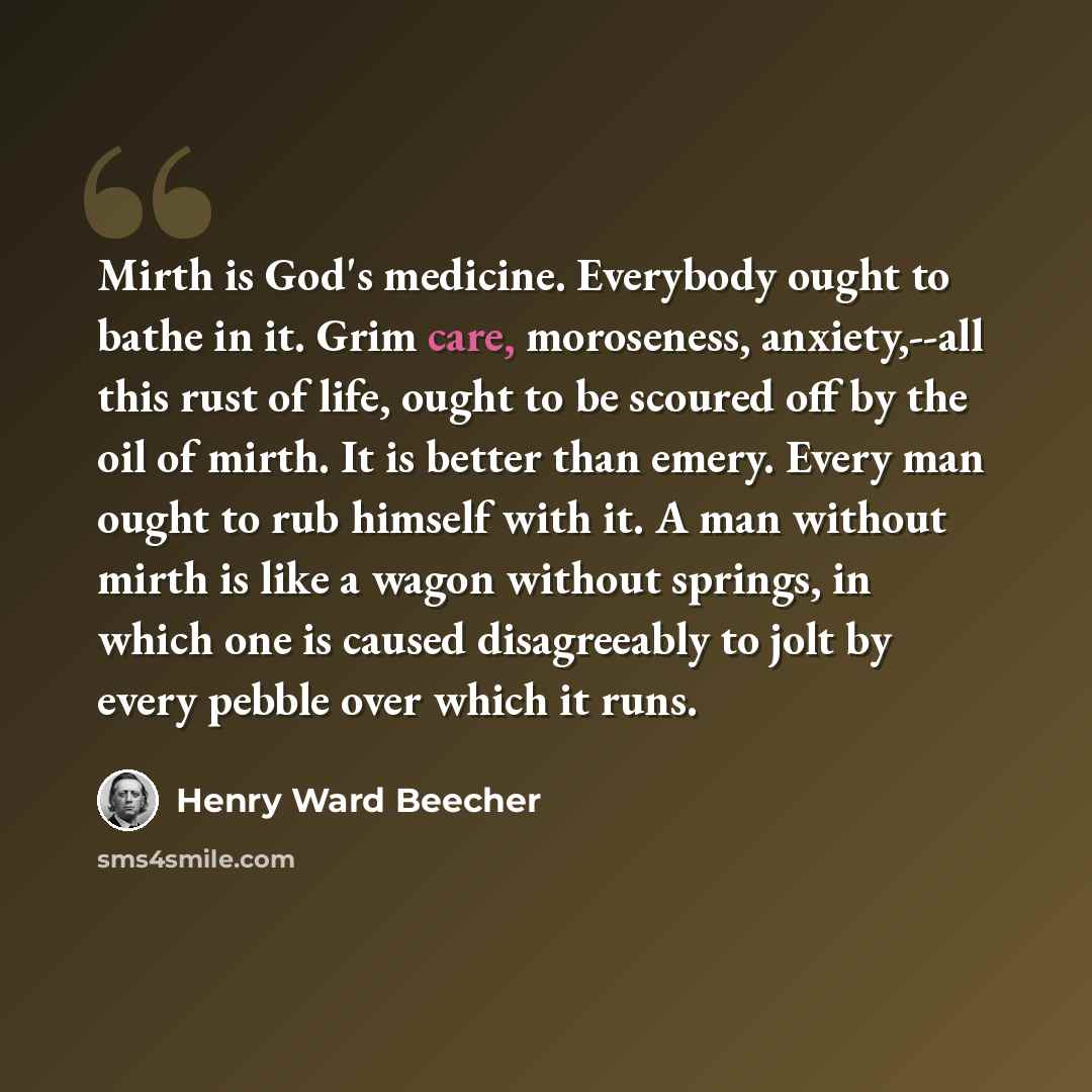 “Mirth is God's medicine. Everybody ought to bathe in it. Grim care, moroseness, anxiety,--all this rust of life, ought to be scoured off by the oil of mirth. It is better than emery. Every man ought to rub himself with it. A man without mirth is like a wagon without springs, in which one is caused…” quote by Henry Ward Beecher