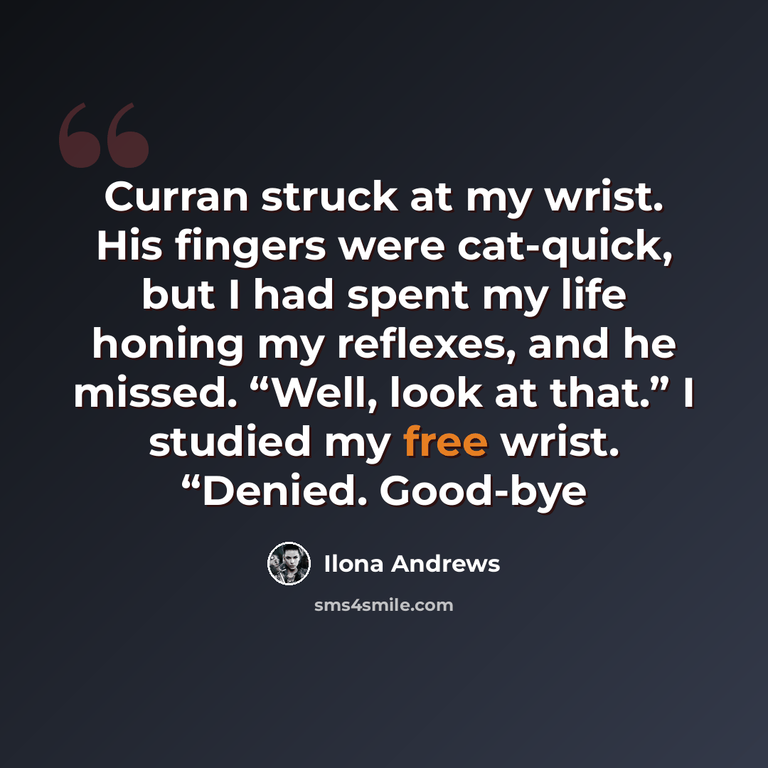 “Curran struck at my wrist. His fingers were cat-quick, but I had spent my life honing my reflexes, and he missed. “Well, look at that.” I studied my free wrist. “Denied. Good-bye” quote by Ilona Andrews