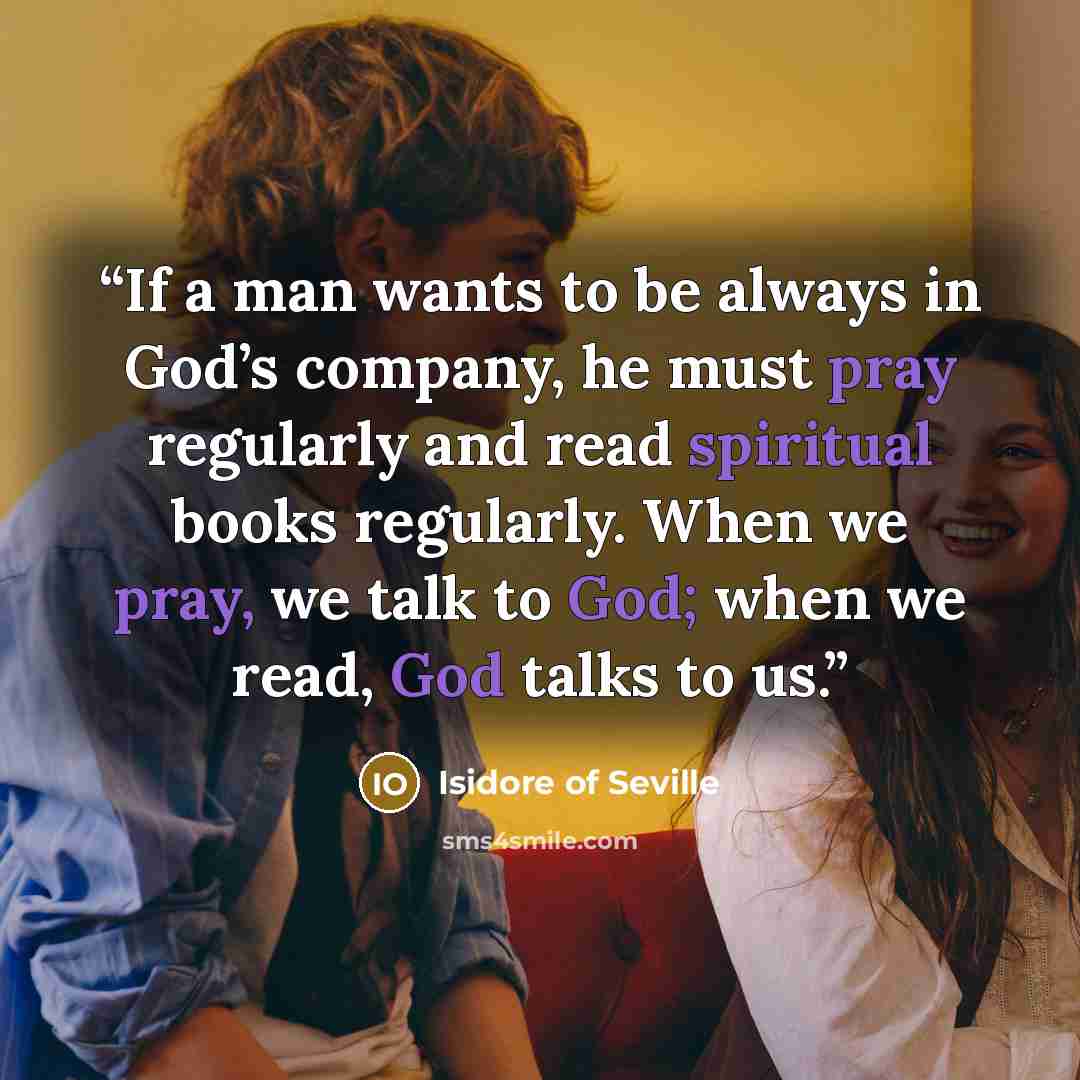 “If a man wants to be always in God’s company, he must pray regularly and read spiritual books regularly. When we pray, we talk to God; when we read, God talks to us.” quote by Isidore of Seville