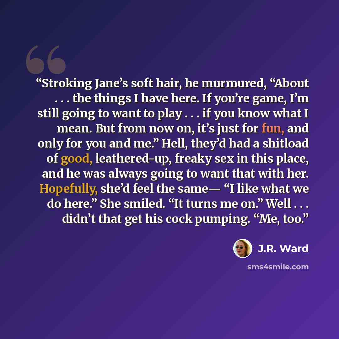 “Stroking Jane’s soft hair, he murmured, “About . . . the things I have here. If you’re game, I’m still going to want to play . . . if you know what I mean. But from now on, it’s just for fun, and only for you and me.” Hell, they’d had a shitload of good, leathered-up, freaky sex in this place, and…” quote by J.R. Ward