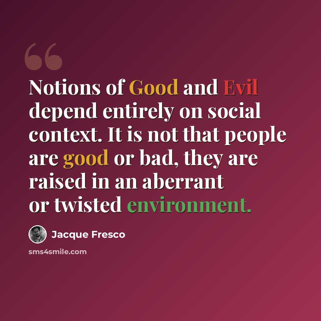 “Notions of Good and Evil depend entirely on social context. It is not that people are good or bad, they are raised in an aberrant or twisted environment.” quote by Jacque Fresco