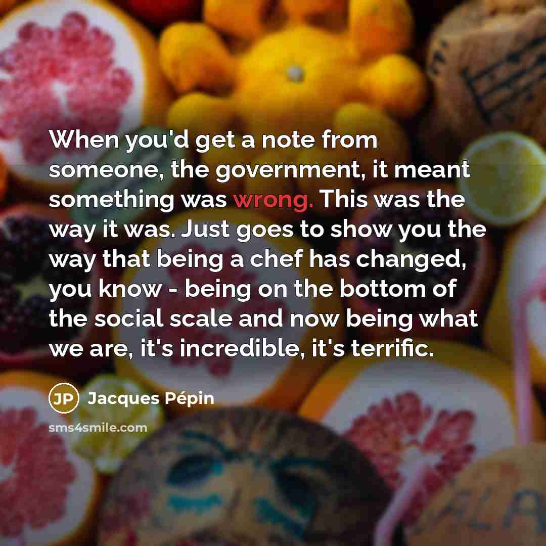 “When you'd get a note from someone, the government, it meant something was wrong. This was the way it was. Just goes to show you the way that being a chef has changed, you know - being on the bottom of the social scale and now being what we are, it's incredible, it's terrific.” quote by Jacques Pepin