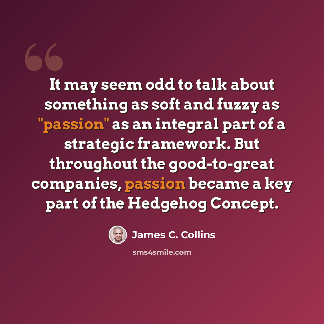 “It may seem odd to talk about something as soft and fuzzy as "passion" as an integral part of a strategic framework. But throughout the good-to-great companies, passion became a key part of the Hedgehog Concept.” quote by James C. Collins