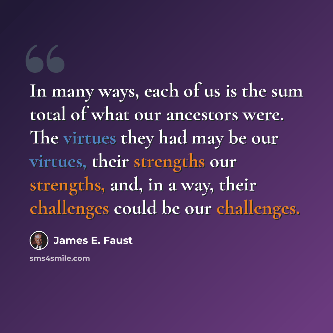 “In many ways, each of us is the sum total of what our ancestors were. The virtues they had may be our virtues, their strengths our strengths, and, in a way, their challenges could be our challenges.” quote by James E. Faust
