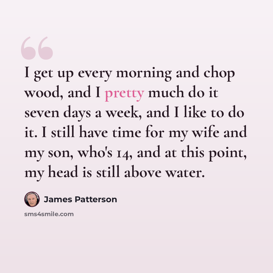 “I get up every morning and chop wood, and I pretty much do it seven days a week, and I like to do it. I still have time for my wife and my son, who's 14, and at this point, my head is still above water.” quote by James Patterson