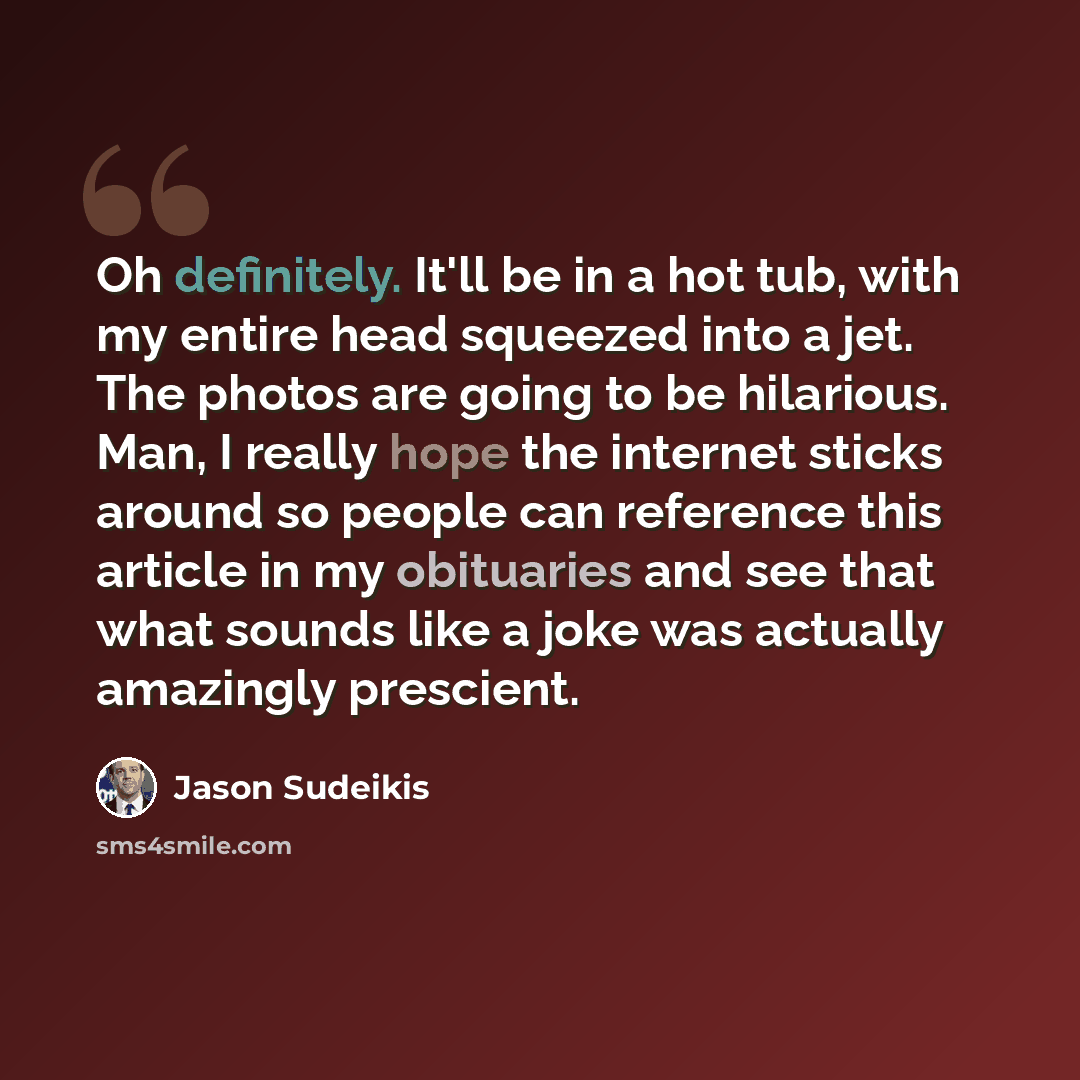 “Oh definitely. It'll be in a hot tub, with my entire head squeezed into a jet. The photos are going to be hilarious. Man, I really hope the internet sticks around so people can reference this article in my obituaries and see that what sounds like a joke was actually amazingly prescient.” quote by Jason Sudeikis