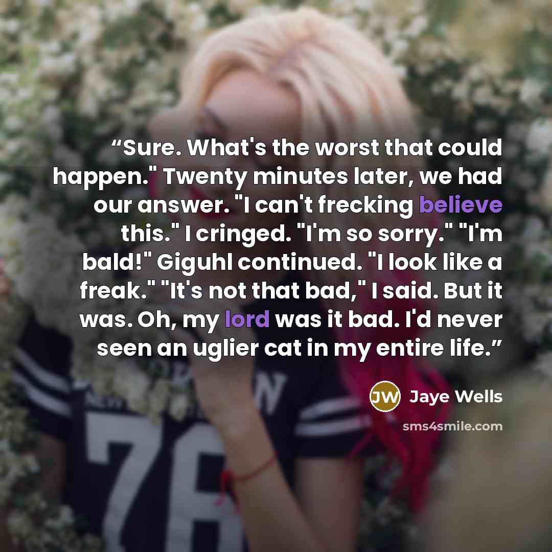“Sure. What's the worst that could happen." Twenty minutes later, we had our answer. "I can't frecking believe this." I cringed. "I'm so sorry." "I'm bald!" Giguhl continued. "I look like a freak." "It's not that bad," I said. But it was. Oh, my lord was it bad. I'd never seen an uglier cat in my…” quote by Jaye Wells