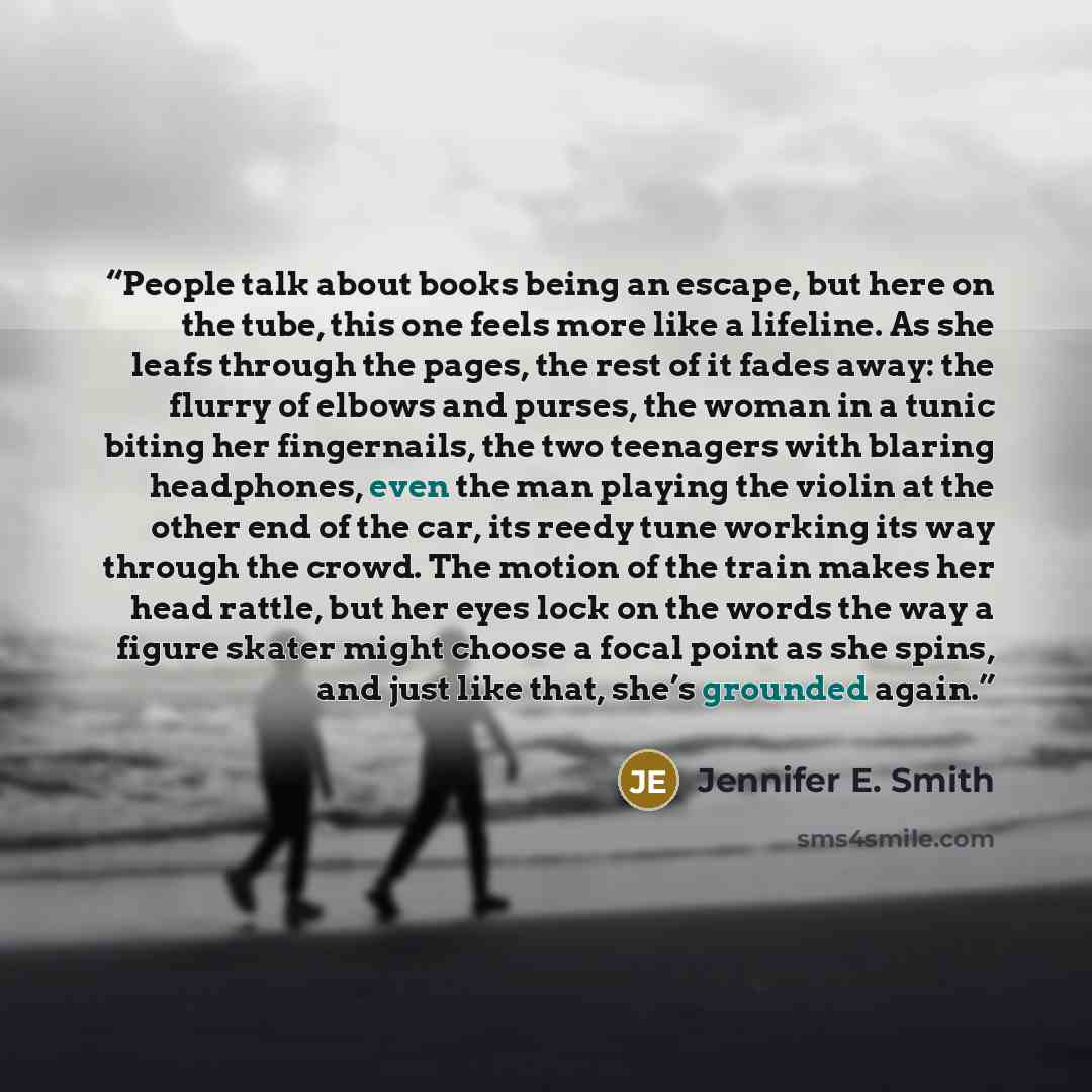 “People talk about books being an escape, but here on the tube, this one feels more like a lifeline. As she leafs through the pages, the rest of it fades away: the flurry of elbows and purses, the woman in a tunic biting her fingernails, the two teenagers with blaring headphones, even the man…” quote by Jennifer E. Smith
